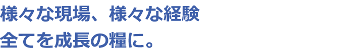 様々な現場、様々な経験全てを成長の糧に。